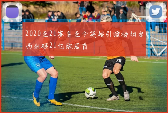 2020至21赛季至今英超引援榜切尔西狂砸21亿欧居首